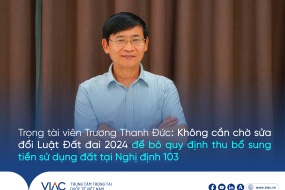 Trọng tài viên Trương Thanh Đức: Không cần chờ sửa Luật Đất đai 2024 để bỏ quy định thu bổ sung tiền sử dụng đất tại Nghị định 103